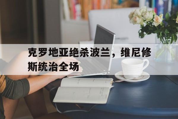 开云体育官方网站-克罗地亚绝杀波兰,维尼修斯统治全场的简单介绍